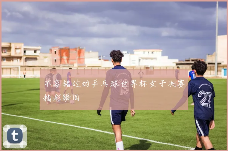 不容错过的乒乓球世界杯女子决赛精彩瞬间