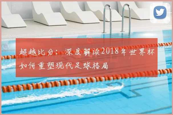 超越比分：深度解读2018年世界杯如何重塑现代足球格局