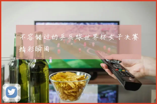 不容错过的乒乓球世界杯女子决赛精彩瞬间
