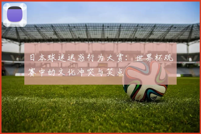 日本球迷迷惑行为大赏：世界杯观赛中的文化冲突与笑点