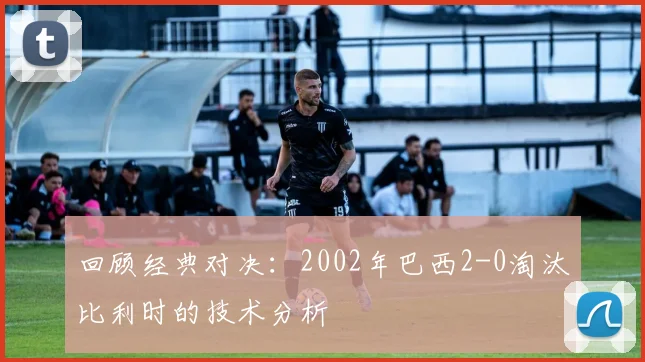 回顾经典对决：2002年巴西2-0淘汰比利时的技术分析