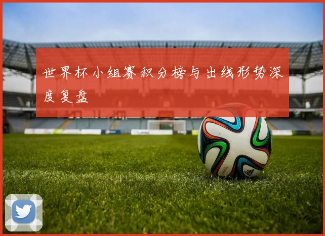 世界杯小组赛积分榜与出线形势深度复盘