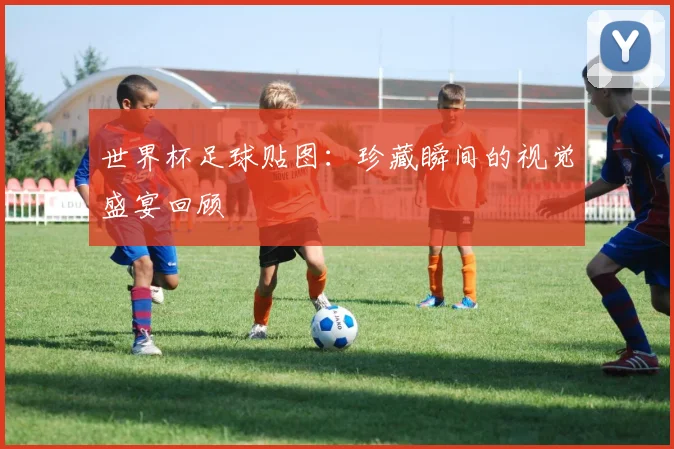 世界杯足球贴图:珍藏瞬间的视觉盛宴回顾