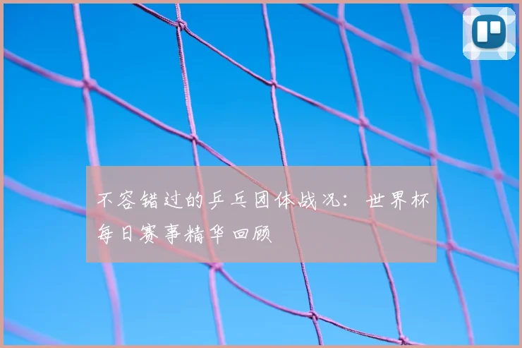 不容错过的乒乓团体战况:世界杯每日赛事精华回顾