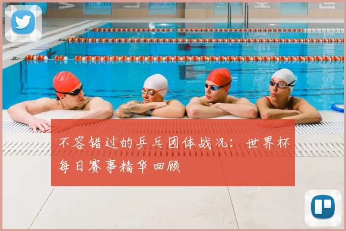 不容错过的乒乓团体战况：世界杯每日赛事精华回顾