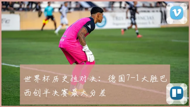 世界杯历史性对决：德国7-1大胜巴西创半决赛最大分差