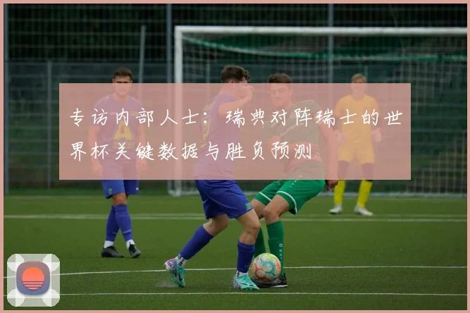 专访内部人士：瑞典对阵瑞士的世界杯关键数据与胜负预测
